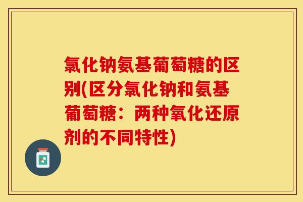 氯化钠氨基葡萄糖的区别(区分氯化钠和氨基葡萄糖：两种氧化还原剂的不同特性)