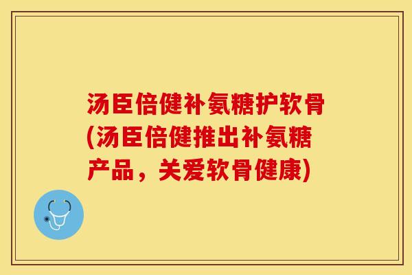 汤臣倍健补氨糖护软骨(汤臣倍健推出补氨糖产品，关爱软骨健康)