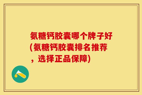 氨糖钙胶囊哪个牌子好(氨糖钙胶囊排名推荐，选择正品保障)