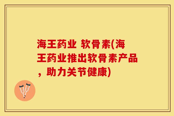 海王药业 软骨素(海王药业推出软骨素产品，助力关节健康)-第1张图片-关节保镖