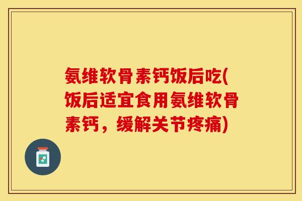 氨维软骨素钙饭后吃(饭后适宜食用氨维软骨素钙,缓解关节疼痛)-第1张图片-关节保镖 氨维软骨素钙饭后吃(饭后适宜食用氨维软骨素钙,缓解关节疼痛)-第1张图片-关节保镖