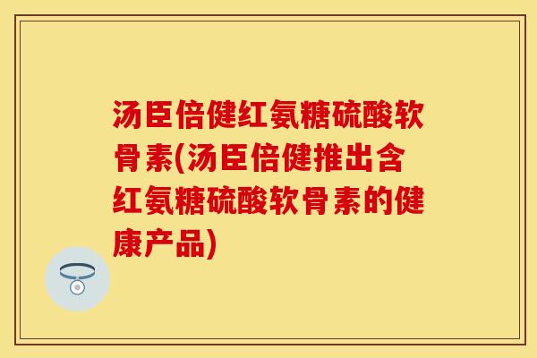 汤臣倍健红氨糖硫酸软骨素(汤臣倍健推出含红氨糖硫酸软骨素的健康产品)