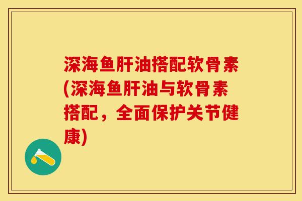 深海鱼肝油搭配软骨素(深海鱼肝油与软骨素搭配，全面保护关节健康)