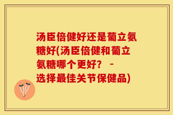 汤臣倍健好还是葡立氨糖好(汤臣倍健和葡立氨糖哪个更好？ - 选择最佳关节保健品)