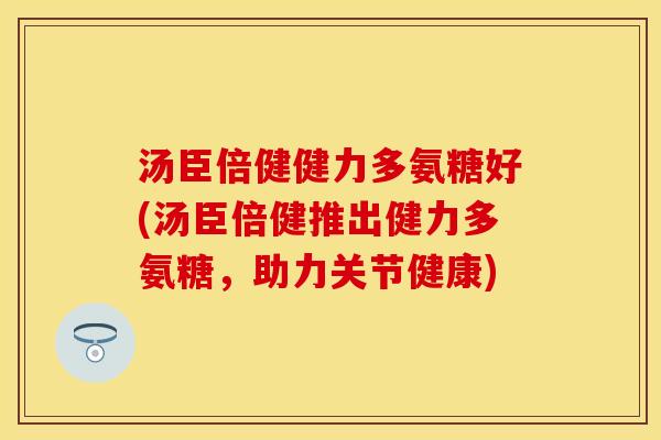 汤臣倍健健力多氨糖好(汤臣倍健推出健力多氨糖，助力关节健康)