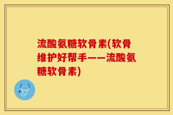 流酸氨糖软骨素(软骨维护好帮手——流酸氨糖软骨素)