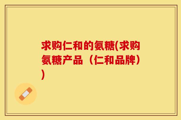 求购仁和的氨糖(求购氨糖产品（仁和品牌）)