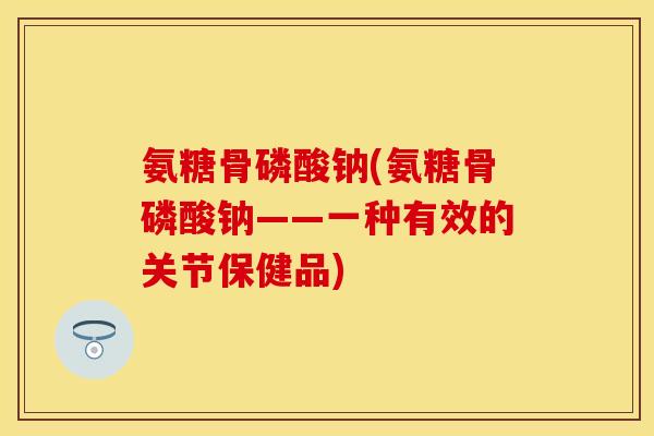 氨糖骨磷酸钠(氨糖骨磷酸钠——一种有效的关节保健品)