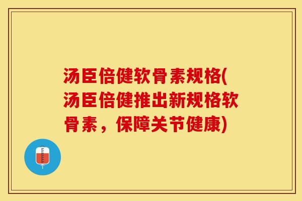 汤臣倍健软骨素规格(汤臣倍健推出新规格软骨素，保障关节健康)