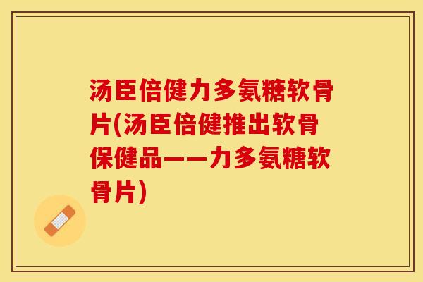 汤臣倍健力多氨糖软骨片(汤臣倍健推出软骨保健品——力多氨糖软骨片)