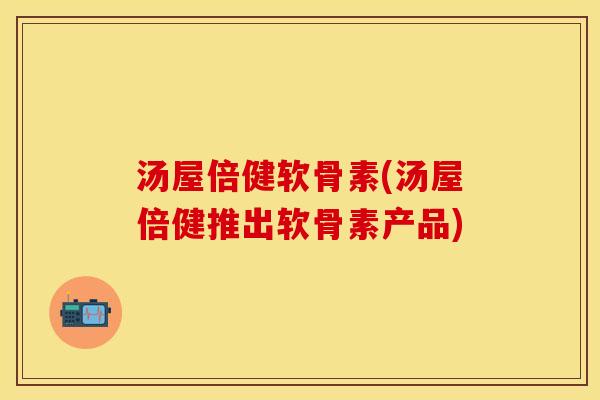 汤屋倍健软骨素(汤屋倍健推出软骨素产品)