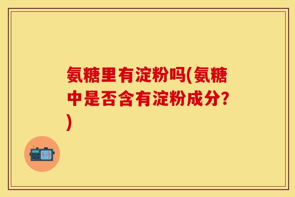氨糖里有淀粉吗(氨糖中是否含有淀粉成分？)