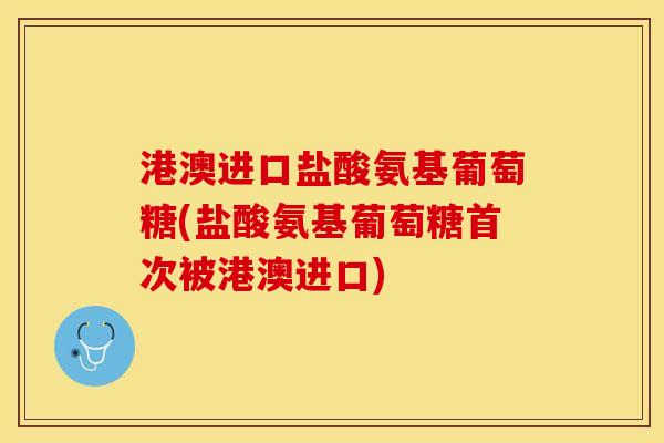 港澳进口盐酸氨基葡萄糖(盐酸氨基葡萄糖首次被港澳进口)