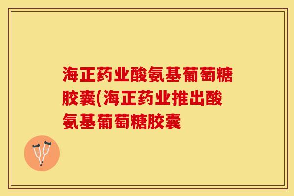 海正药业酸氨基葡萄糖胶囊(海正药业推出酸氨基葡萄糖胶囊