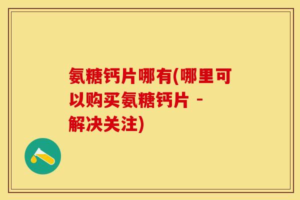 氨糖钙片哪有(哪里可以购买氨糖钙片 - 解决关注)