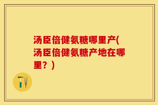 汤臣倍健氨糖哪里产(汤臣倍健氨糖产地在哪里？)