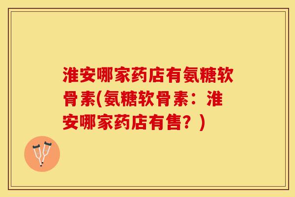 淮安哪家药店有氨糖软骨素(氨糖软骨素：淮安哪家药店有售？)
