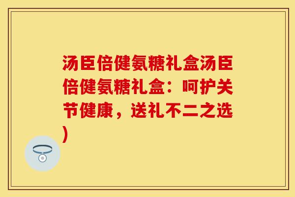 汤臣倍健氨糖礼盒汤臣倍健氨糖礼盒：呵护关节健康，送礼不二之选)