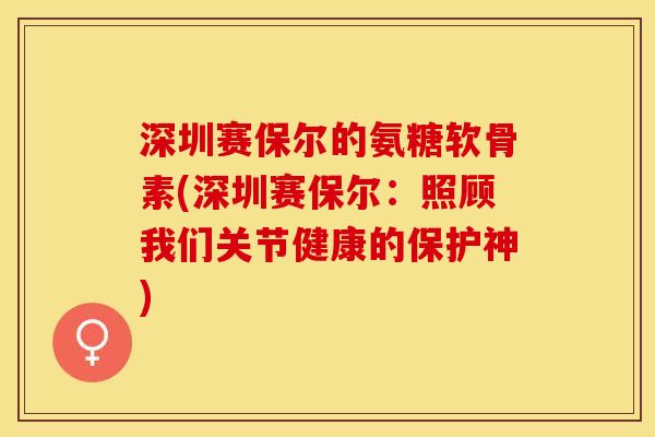 深圳赛保尔的氨糖软骨素(深圳赛保尔：照顾我们关节健康的保护神)