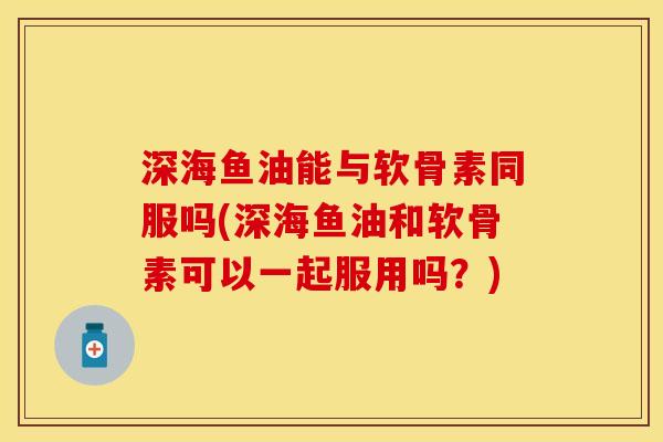 深海鱼油能与软骨素同服吗(深海鱼油和软骨素可以一起服用吗？)