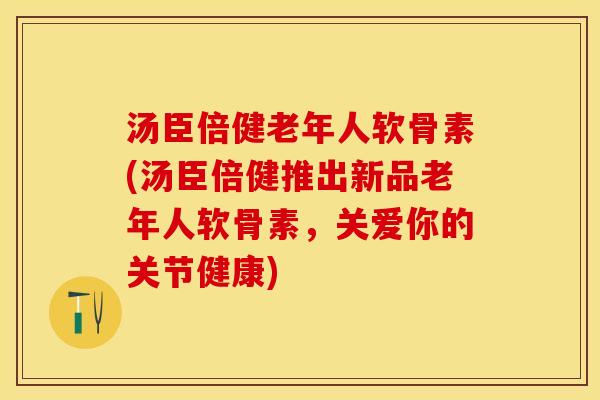 汤臣倍健老年人软骨素(汤臣倍健推出新品老年人软骨素，关爱你的关节健康)