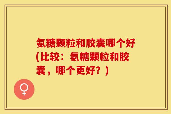 氨糖颗粒和胶囊哪个好(比较：氨糖颗粒和胶囊，哪个更好？)