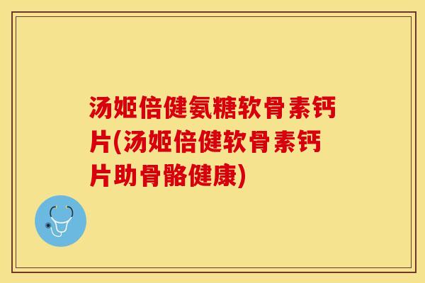 汤姬倍健氨糖软骨素钙片(汤姬倍健软骨素钙片助骨骼健康)