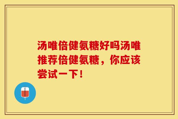 汤唯倍健氨糖好吗汤唯推荐倍健氨糖，你应该尝试一下！