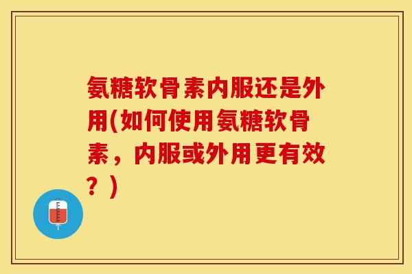 氨糖软骨素内服还是外用(如何使用氨糖软骨素，内服或外用更有效？)