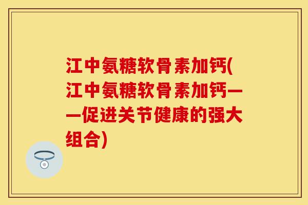 江中氨糖软骨素加钙(江中氨糖软骨素加钙——促进关节健康的强大组合)