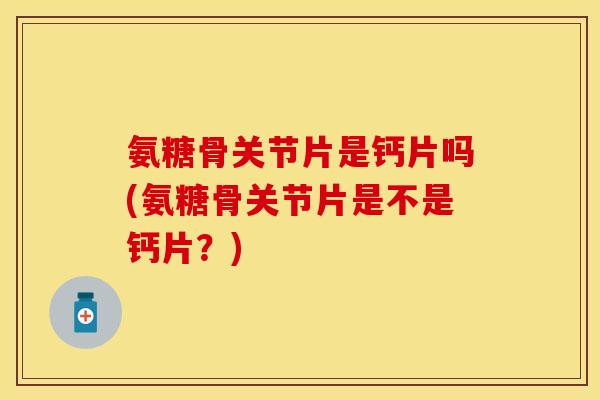 氨糖骨关节片是钙片吗(氨糖骨关节片是不是钙片？)