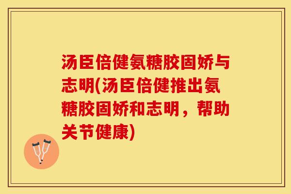 汤臣倍健氨糖胶固娇与志明(汤臣倍健推出氨糖胶固娇和志明，帮助关节健康)