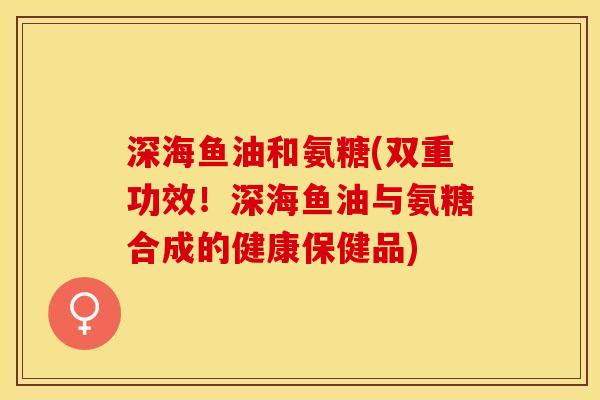 深海鱼油和氨糖(双重功效！深海鱼油与氨糖合成的健康保健品)