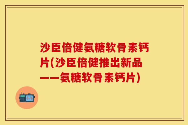 沙臣倍健氨糖软骨素钙片(沙臣倍健推出新品——氨糖软骨素钙片)