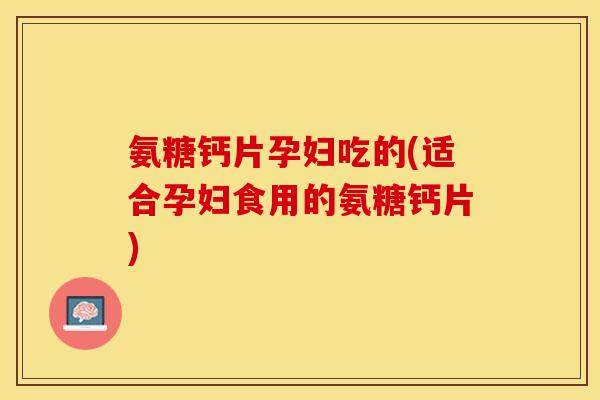 氨糖钙片孕妇吃的(适合孕妇食用的氨糖钙片)
