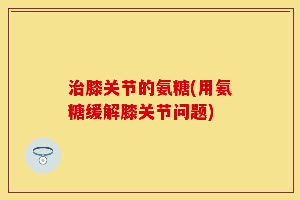 治膝关节的氨糖(用氨糖缓解膝关节问题)