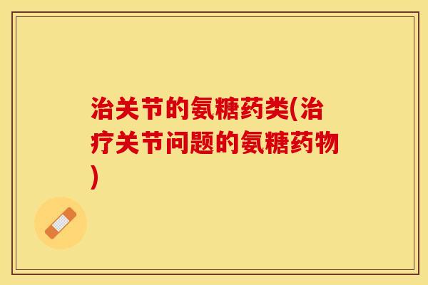 治关节的氨糖药类(治疗关节问题的氨糖药物)