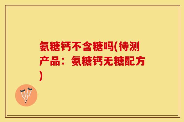 氨糖钙不含糖吗(待测产品：氨糖钙无糖配方)