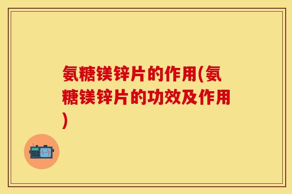 氨糖镁锌片的作用(氨糖镁锌片的功效及作用)
