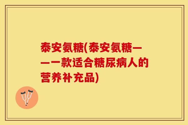 泰安氨糖(泰安氨糖——一款适合糖尿病人的营养补充品)-第1张图片-关节保镖