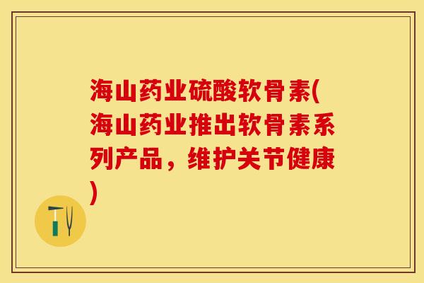 海山药业硫酸软骨素(海山药业推出软骨素系列产品，维护关节健康)