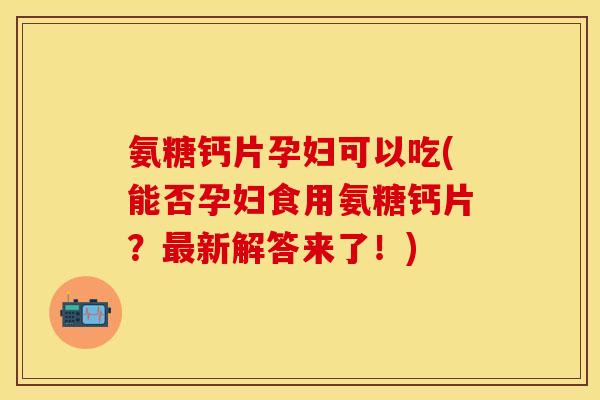 氨糖钙片孕妇可以吃(能否孕妇食用氨糖钙片？最新解答来了！)