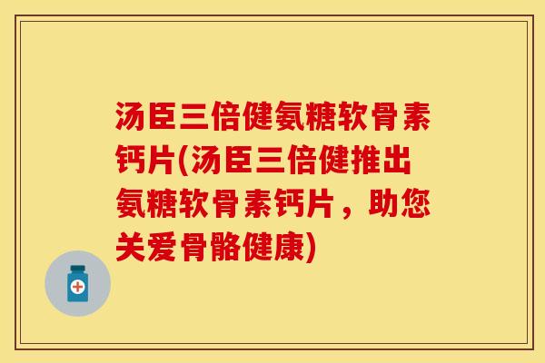 汤臣三倍健氨糖软骨素钙片(汤臣三倍健推出氨糖软骨素钙片，助您关爱骨骼健康)