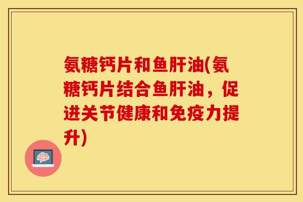 氨糖钙片和鱼肝油(氨糖钙片结合鱼肝油，促进关节健康和免疫力提升)