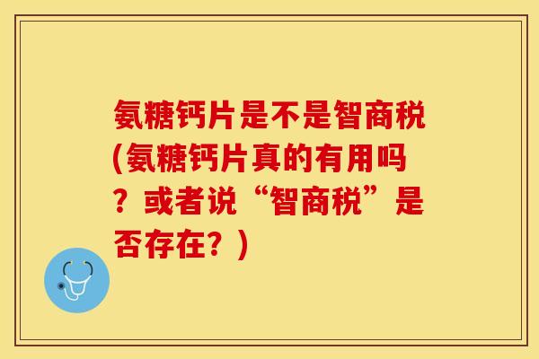 氨糖钙片是不是智商税(氨糖钙片真的有用吗？或者说“智商税”是否存在？)