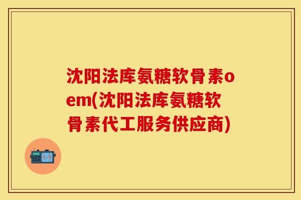 沈阳法库氨糖软骨素oem(沈阳法库氨糖软骨素代工服务供应商)