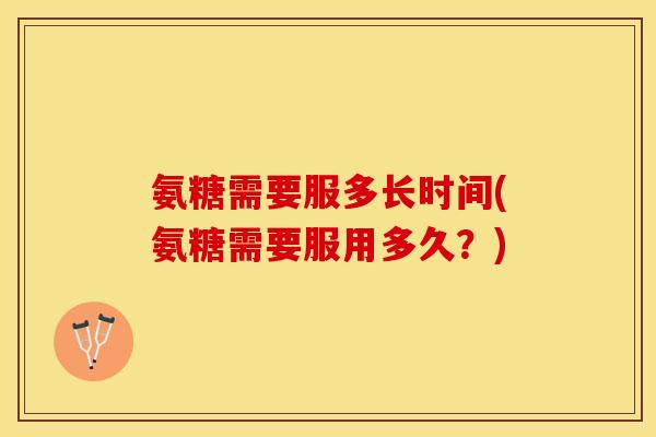 氨糖需要服多长时间(氨糖需要服用多久？)