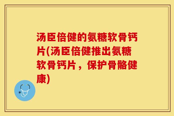 汤臣倍健的氨糖软骨钙片(汤臣倍健推出氨糖软骨钙片，保护骨骼健康)