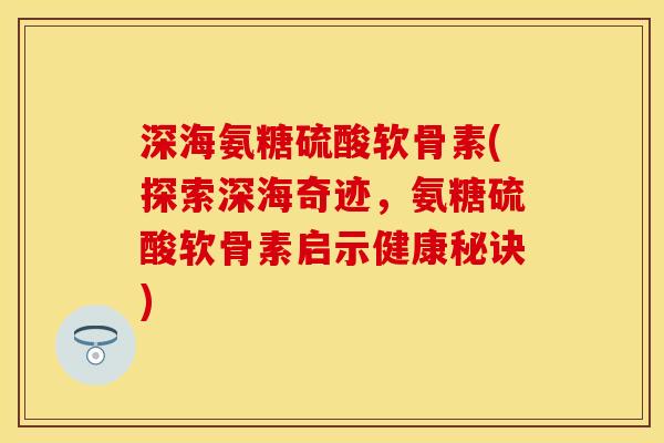 深海氨糖硫酸软骨素(探索深海奇迹，氨糖硫酸软骨素启示健康秘诀)