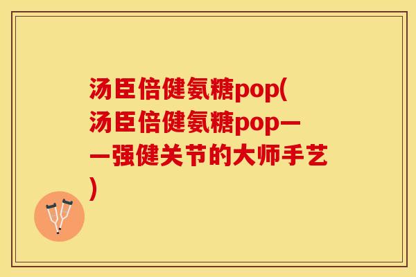 汤臣倍健氨糖pop(汤臣倍健氨糖pop——强健关节的大师手艺)